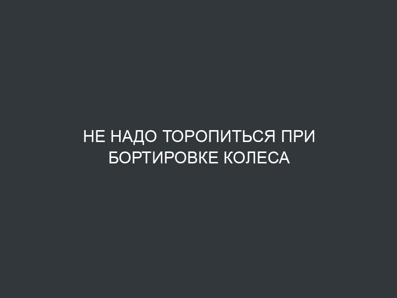 Не надо торопиться при бортировке колеса