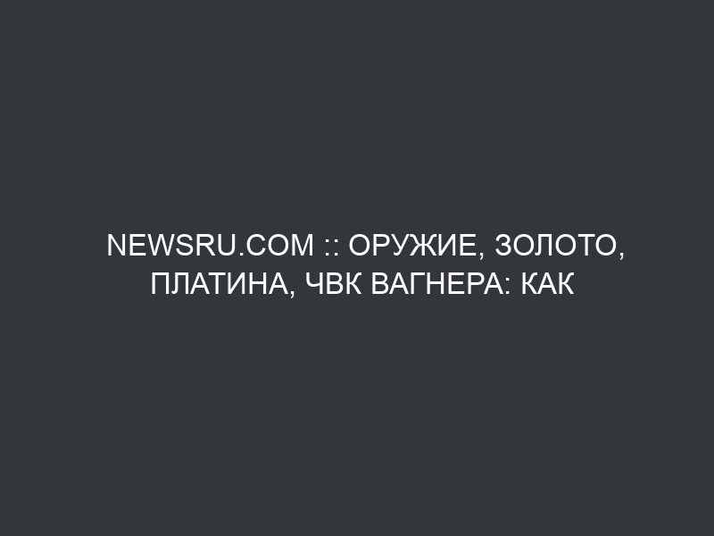 NEWSru.com :: Оружие, золото, платина, ЧВК Вагнера: как и зачем Россия распространяет свое влияние в Африке
